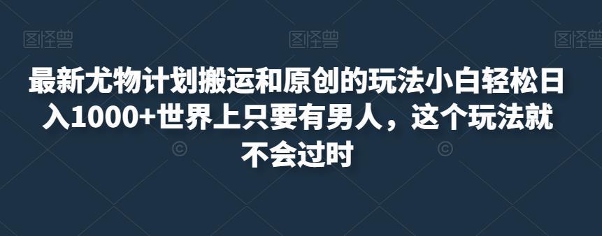 最新尤物计划搬运和原创的玩法小白轻松日入1000+世界上只要有男人，这个玩法就不会过时【揭秘】