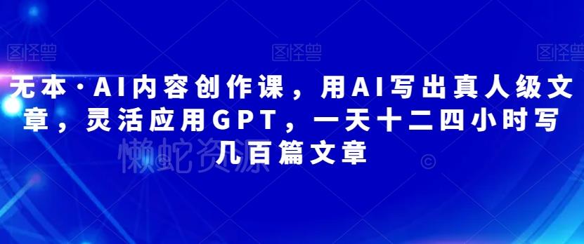 无本·AI内容创作课,用AI写出真人级文章,灵活应用GPT,一天十二四小时写几百篇文章