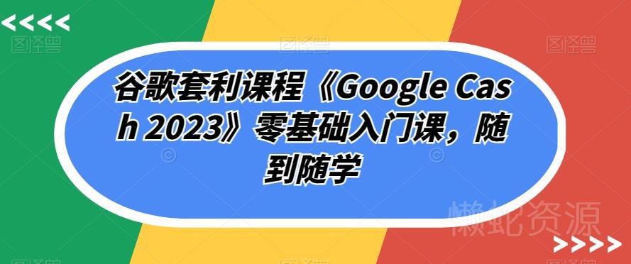 谷歌套利课程《Google Cash 2023》零基础入门课,随到随学