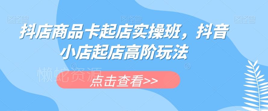 抖店商品卡起店实操班,抖音小店起店高阶玩法