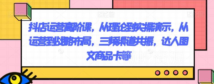 抖店运营高阶课,从理论到实操演示,从运营到战略布局,三频渠道共振,达人图文商品卡等