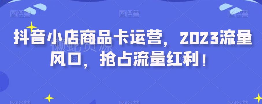 抖音小店商品卡运营,2023流量风口,抢占流量红利!