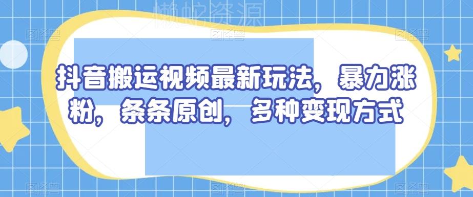 抖音搬运视频最新玩法，暴力涨粉，条条原创，多种变现方式【揭秘】