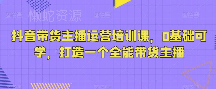 抖音带货主播运营培训课,0基础可学,打造一个全能带货主播
