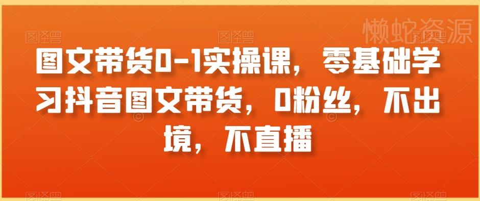 图文带货0-1实操课,零基础学习抖音图文带货,0粉丝,不出境,不直播