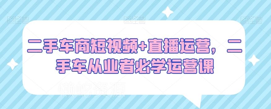 二手车商短视频+直播运营,二手车从业者必学运营课