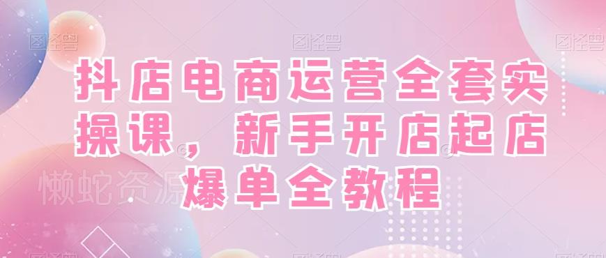 抖店电商运营全套实操课,新手开店起店爆单全教程