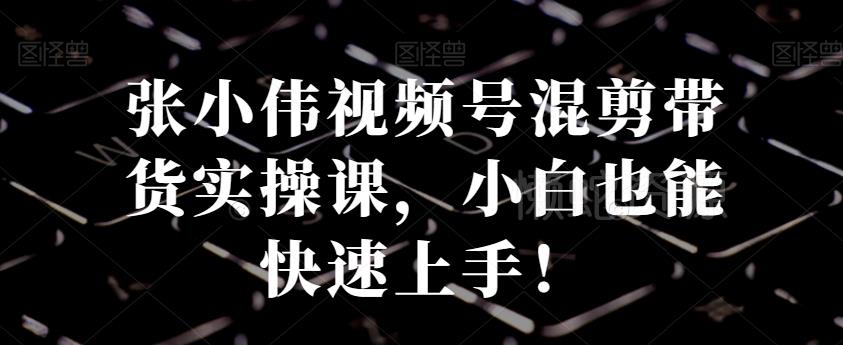 张小伟视频号混剪带货实操课,小白也能快速上手!