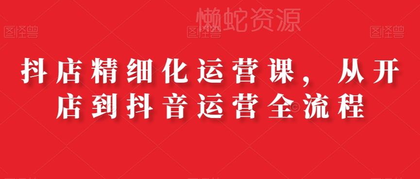 抖店精细化运营课,从开店到抖音运营全流程