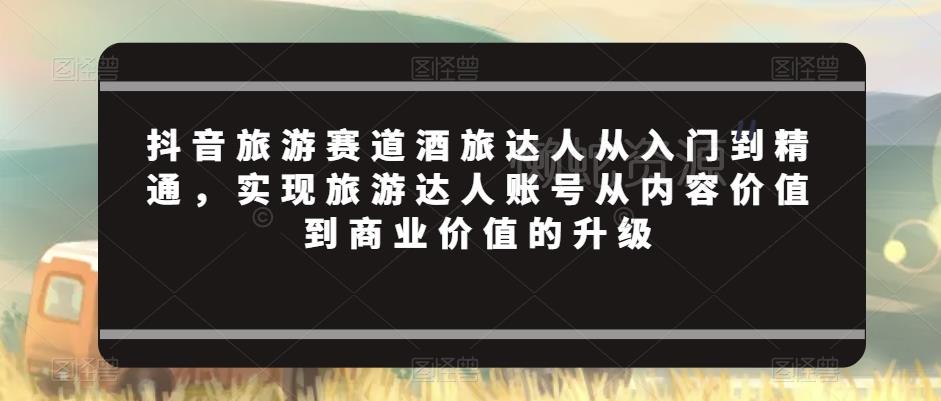 抖音旅游赛道酒旅达人从入门到精通，实现旅游达人账号从内容价值到商业价值的升级