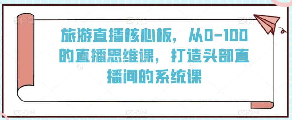 旅游直播核心板,从0-100的直播思维课,打造头部直播间的系统课