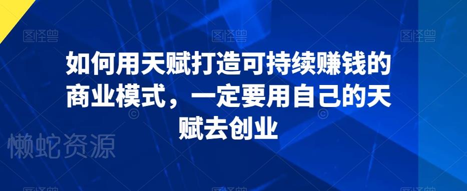 如何用天赋打造可持续赚钱的商业模式,一定要用自己的天赋去创业