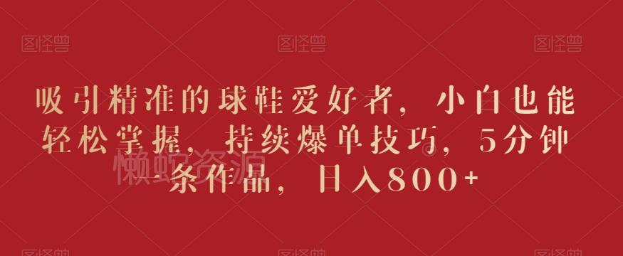 吸引精准的球鞋爱好者,小白也能轻松掌握,持续爆单技巧,5分钟一条作品,日入800+【揭秘】
