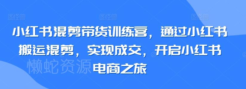 小红书混剪带货训练营,通过小红书搬运混剪,实现成交,开启小红书电商之旅