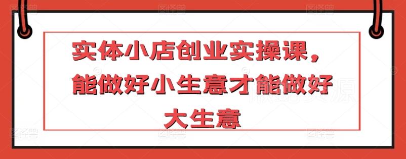 实体小店创业实操课,能做好小生意才能做好大生意