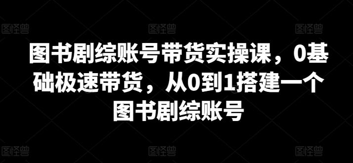 图书剧综账号带货实操课,0基础极速带货,从0到1搭建一个图书剧综账号