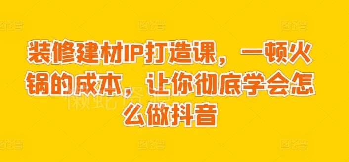 装修建材IP打造课,一顿火锅的成本,让你彻底学会怎么做抖音