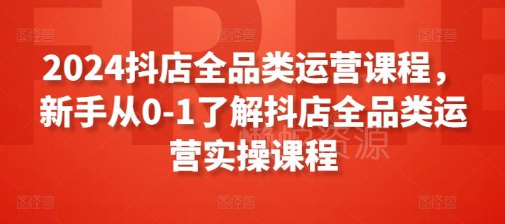 2024抖店全品类运营课程,新手从0-1了解抖店全品类运营实操课程