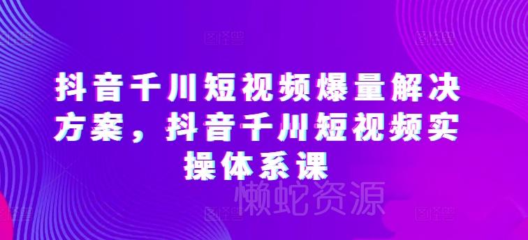 抖音千川短视频爆量解决方案,抖音千川短视频实操体系课