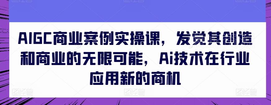 AIGC商业案例实操课,发觉其创造和商业的无限可能,Ai技术在行业应用新的商机