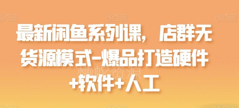 最新闲鱼系列课,店群无货源模式-爆品打造硬件+软件+人工