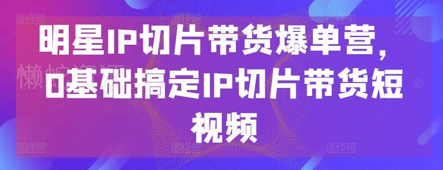 明星IP切片带货爆单营,0基础搞定IP切片带货短视频