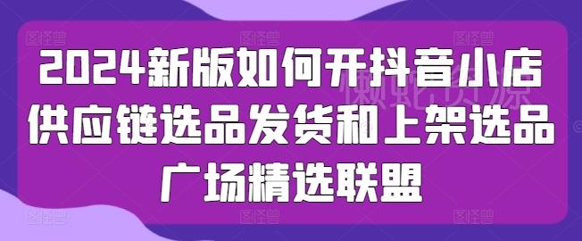 2024新版如何开抖音小店供应链选品发货和上架选品广场精选联盟