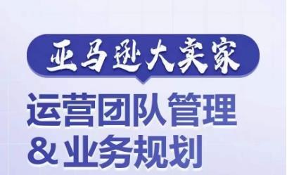 亚马逊大卖家-运营团队管理&业务规划,为你揭秘如何打造超强实力的运营团队
