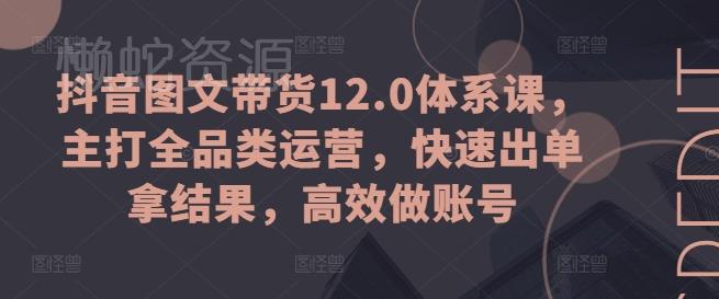 抖音图文带货12.0体系课,主打全品类运营,快速出单拿结果,高效做账号