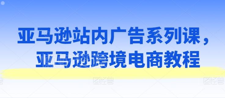 亚马逊站内广告系列课，亚马逊跨境电商教程
