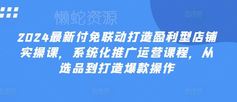 2024最新付免联动打造盈利型店铺实操课,系统化推广运营课程,从选品到打造爆款操作