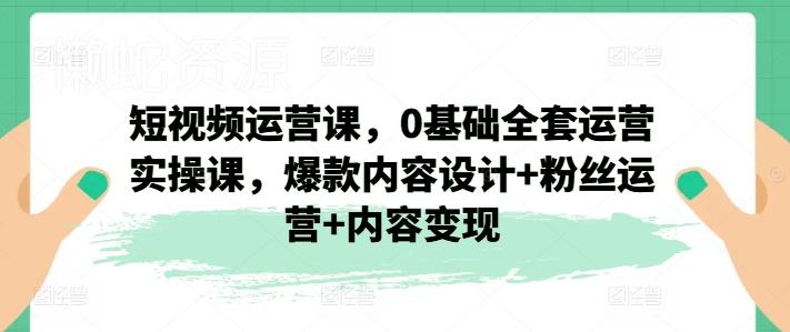 短视频运营课,0基础全套运营实操课,爆款内容设计+粉丝运营+内容变现