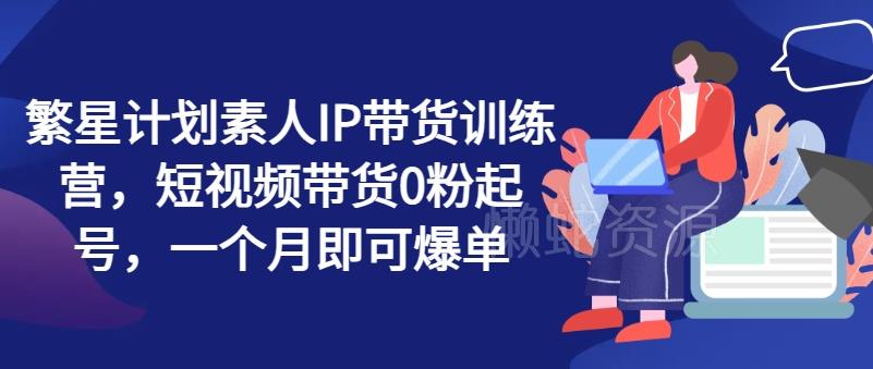 繁星计划素人IP带货训练营,短视频带货0粉起号,一个月即可爆单