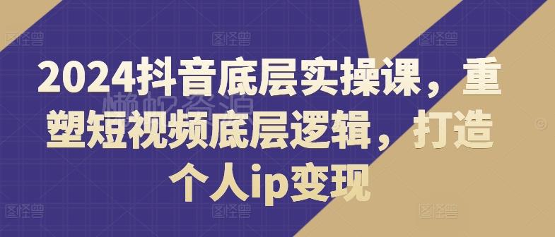 2024抖音底层实操课,重塑短视频底层逻辑,打造个人ip变现