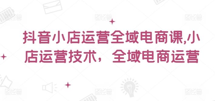 抖音小店运营全域电商课,小店运营技术,全域电商运营