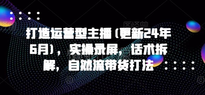 打造运营型主播(更新24年9月),实操录屏,话术拆解,自然流带货打法