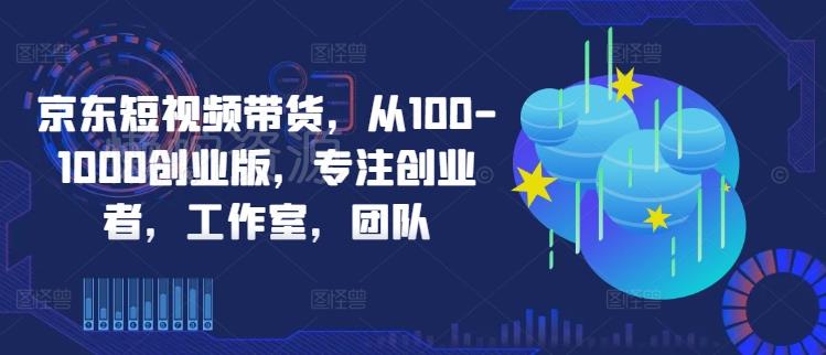 京东短视频带货,从100-1000创业版,专注创业者,工作室,团队