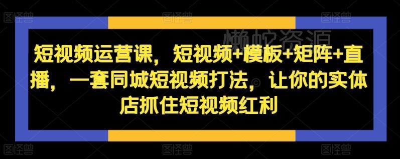 短视频运营课,短视频+模板+矩阵+直播,一套同城短视频打法,让你的实体店抓住短视频红利