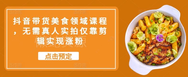 抖音带货美食领域课程,无需真人实拍仅靠剪辑实现涨粉