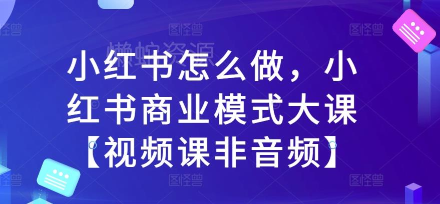 小红书怎么做,小红书商业模式大课【视频课非音频】