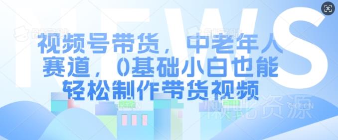 视频号带货,中老年人赛道,0基础小白也能轻松制作带货视频
