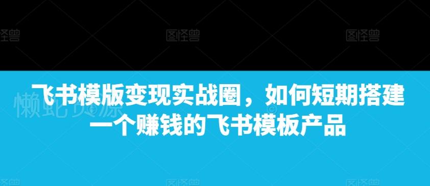 飞书模版变现实战圈,如何短期搭建一个赚钱的飞书模板产品
