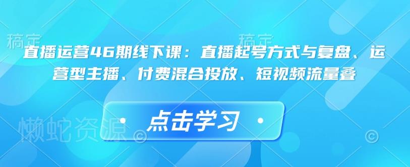 直播运营46期线下课:直播起号方式与复盘、运营型主播、付费混合投放、短视频流量叠