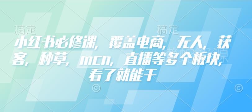 小红书必修课,覆盖电商,无人,获客,种草,mcn,直播等多个板块,看了就能干