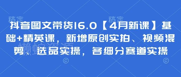 抖音图文带货16.0【4月新课】基础+精英课，新增原创实拍、视频混剪、选品实操，各细分赛道实操
