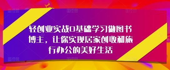 轻创业实战0基础学习做图书博主,让你实现居家创收和旅行办公的美好生活
