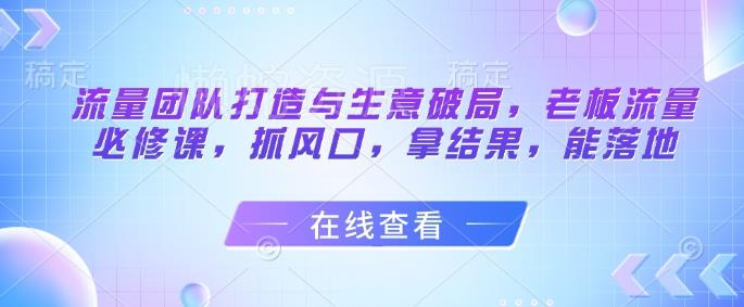 流量团队打造与生意破局,老板流量必修课,抓风口,拿结果,能落地