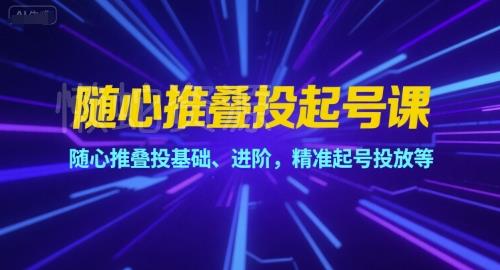 随心推叠投起号课,随心推叠投基础、进阶,精准起号投放等