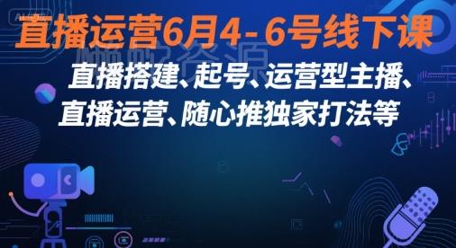 直播运营6月4-6号线下课,直播搭建、起号、运营型主播、直播运营、随心推独家打法等