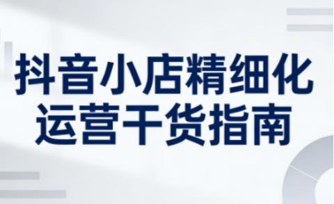 抖音小店精细化运营干货指南新版,助力商家系统提升店铺运营能力
